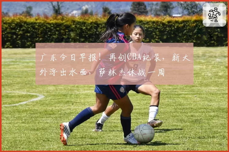 广东今日早报！再创CBA纪录，新大外浮出水面，萨林杰休战一周