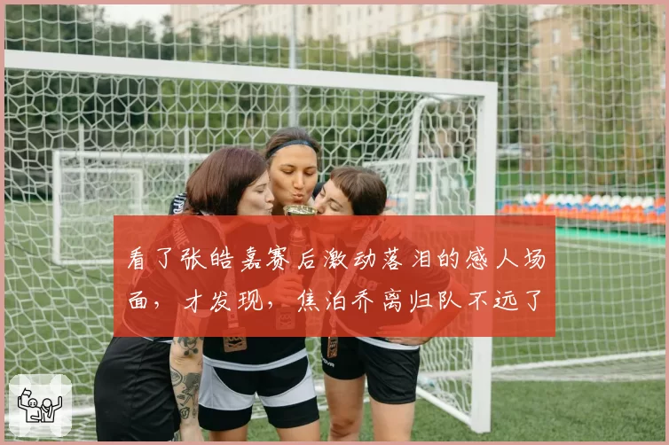 看了张皓嘉赛后激动落泪的感人场面,才发现,焦泊乔离归队不远了