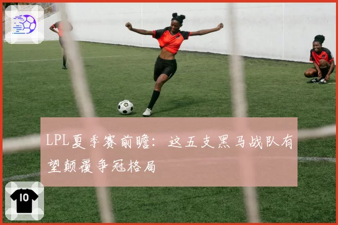 LPL夏季赛前瞻：这五支黑马战队有望颠覆争冠格局