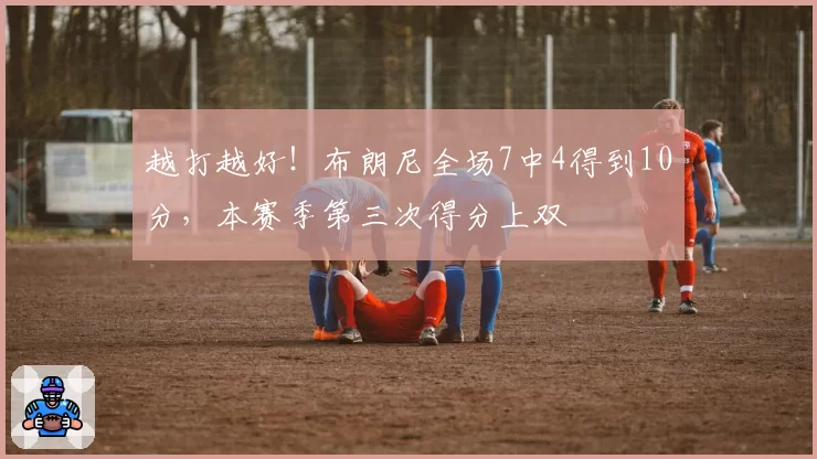 越打越好!布朗尼全场7中4得到10分,本赛季第三次得分上双