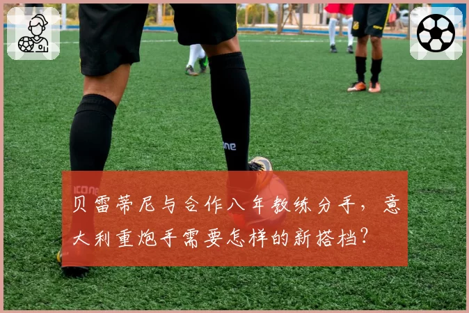 贝雷蒂尼与合作八年教练分手，意大利重炮手需要怎样的新搭档？