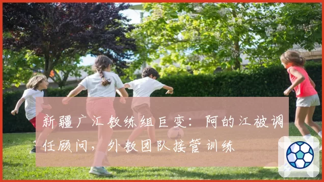 新疆广汇教练组巨变：阿的江被调任顾问，外教团队接管训练
