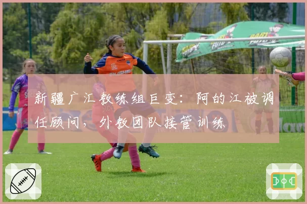 新疆广汇教练组巨变：阿的江被调任顾问，外教团队接管训练