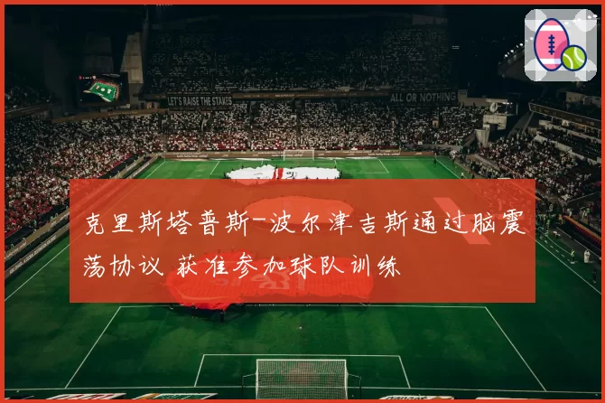 克里斯塔普斯-波尔津吉斯通过脑震荡协议 获准参加球队训练