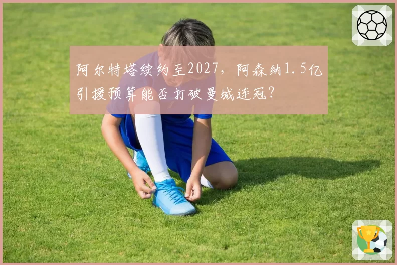 阿尔特塔续约至2027，阿森纳1.5亿引援预算能否打破曼城连冠？