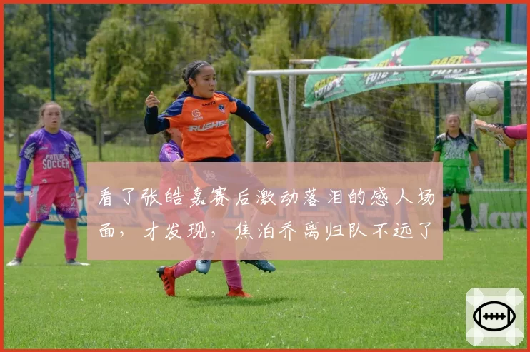 看了张皓嘉赛后激动落泪的感人场面,才发现,焦泊乔离归队不远了