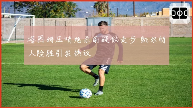 塔图姆压哨绝杀前疑似走步 凯尔特人险胜引发热议