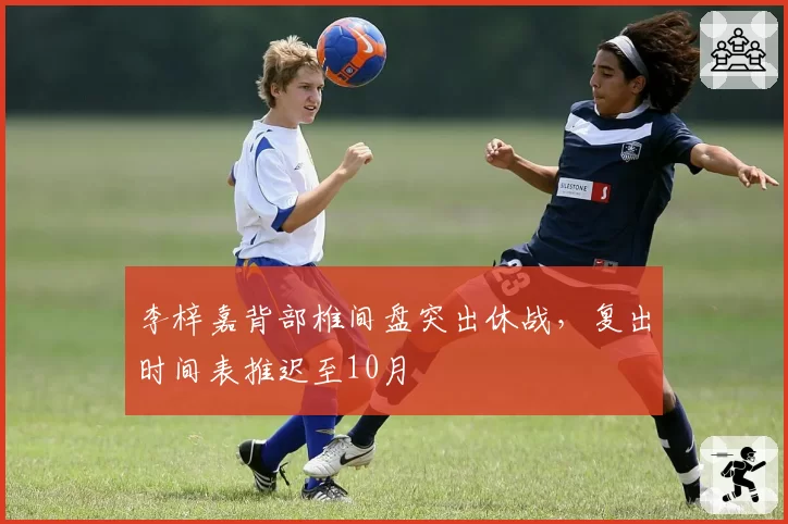 李梓嘉背部椎间盘突出休战,复出时间表推迟至10月
