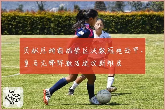 贝林厄姆前插禁区次数冠绝西甲，皇马无锋阵激活进攻新维度