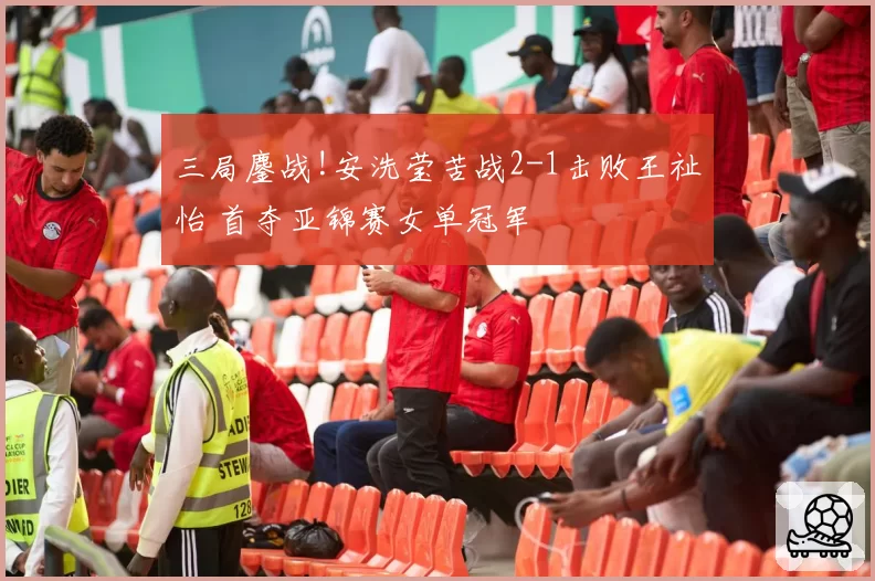 三局鏖战!安洗莹苦战2-1击败王祉怡 首夺亚锦赛女单冠军