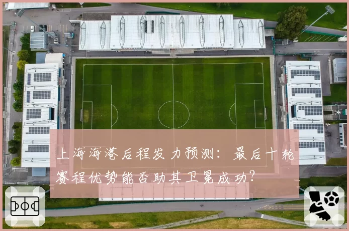 上海海港后程发力预测：最后十轮赛程优势能否助其卫冕成功？