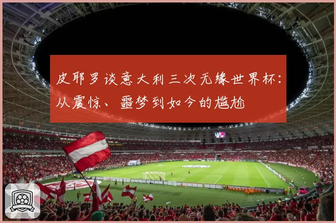 皮耶罗谈意大利三次无缘世界杯：从震惊、噩梦到如今的尴尬