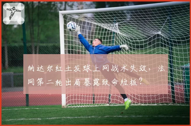 纳达尔红土发球上网战术失效，法网第二轮出局暴露致命短板？