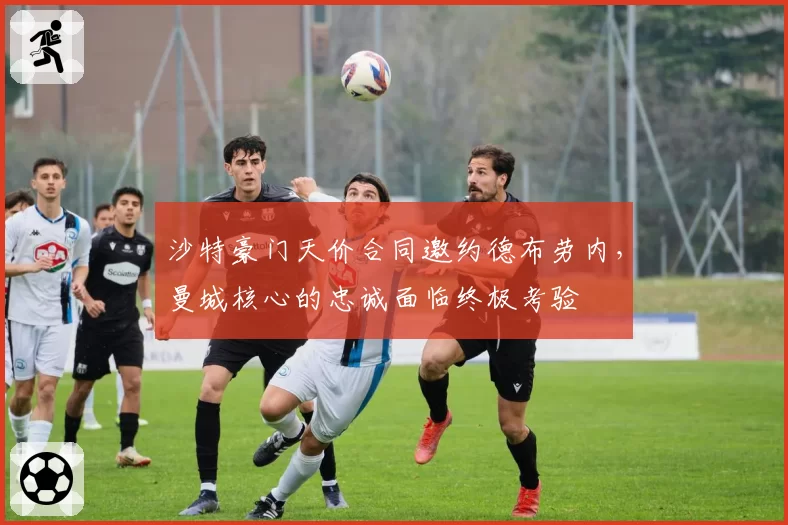 沙特豪门天价合同邀约德布劳内，曼城核心的忠诚面临终极考验
