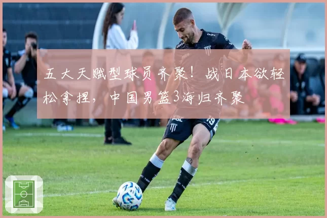 五大天赋型球员齐聚！战日本欲轻松拿捏，中国男篮3海归齐聚