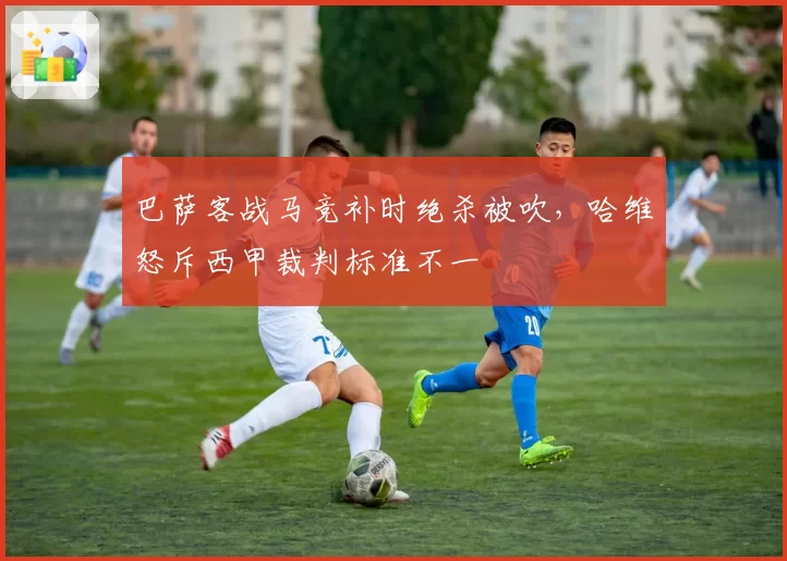 巴萨客战马竞补时绝杀被吹，哈维怒斥西甲裁判标准不一