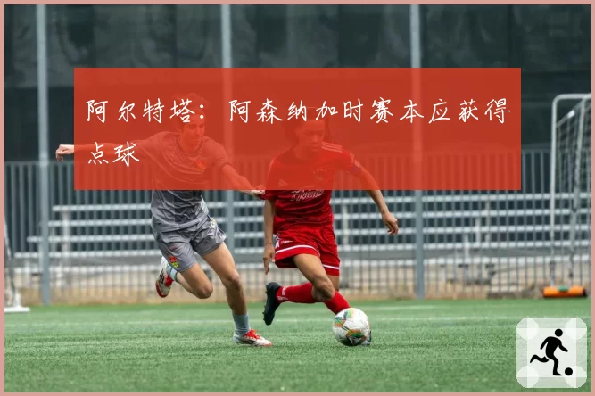 阿尔特塔：阿森纳加时赛本应获得点球