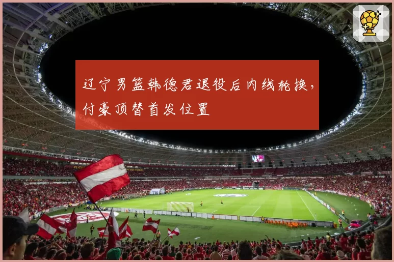 辽宁男篮韩德君退役后内线轮换，付豪顶替首发位置