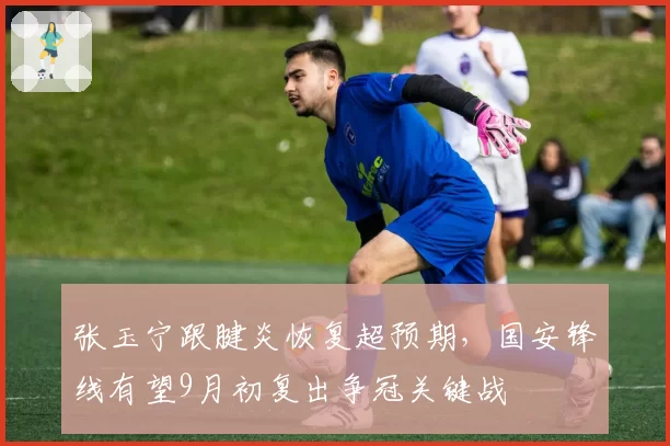 张玉宁跟腱炎恢复超预期，国安锋线有望9月初复出争冠关键战