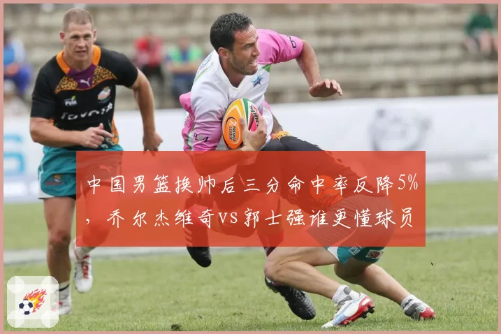 中国男篮换帅后三分命中率反降5%，乔尔杰维奇vs郭士强谁更懂球员？