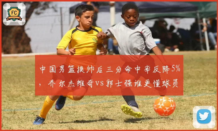 中国男篮换帅后三分命中率反降5%，乔尔杰维奇vs郭士强谁更懂球员？