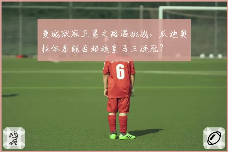 曼城欧冠卫冕之路遇挑战，瓜迪奥拉体系能否超越皇马三连冠？