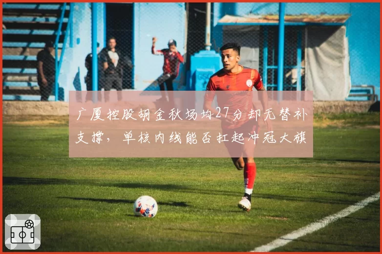 广厦控股胡金秋场均27分却无替补支撑，单核内线能否扛起冲冠大旗？
