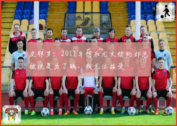 皮耶罗：2011年想和尤文续约却总被说是为了钱，我无法接受