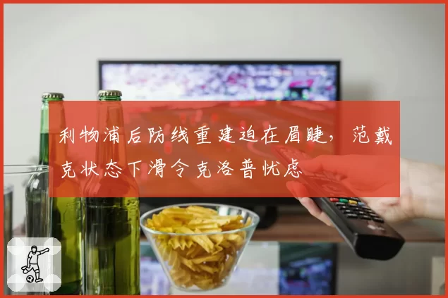 利物浦后防线重建迫在眉睫，范戴克状态下滑令克洛普忧虑