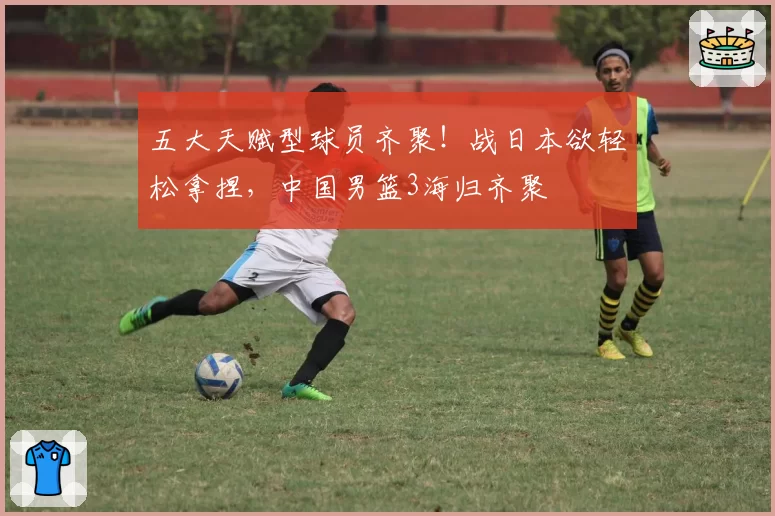 五大天赋型球员齐聚！战日本欲轻松拿捏，中国男篮3海归齐聚
