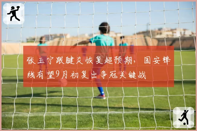张玉宁跟腱炎恢复超预期，国安锋线有望9月初复出争冠关键战