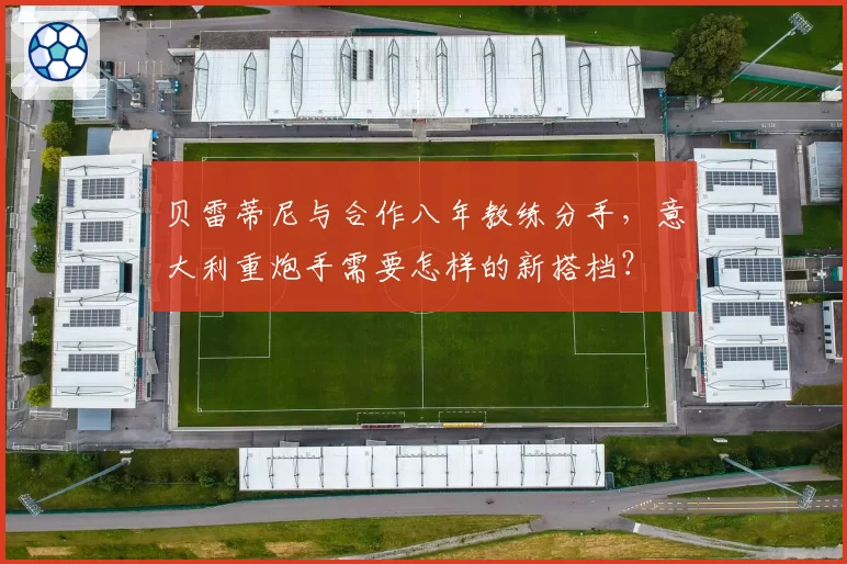 贝雷蒂尼与合作八年教练分手，意大利重炮手需要怎样的新搭档？