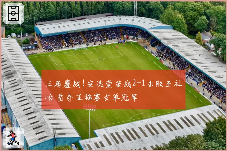 三局鏖战!安洗莹苦战2-1击败王祉怡 首夺亚锦赛女单冠军