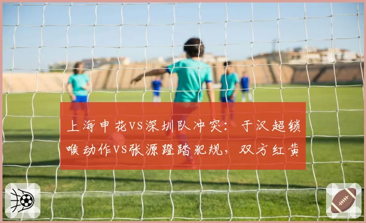 上海申花vs深圳队冲突：于汉超锁喉动作vs张源蹬踏犯规，双方红黄牌数量对比