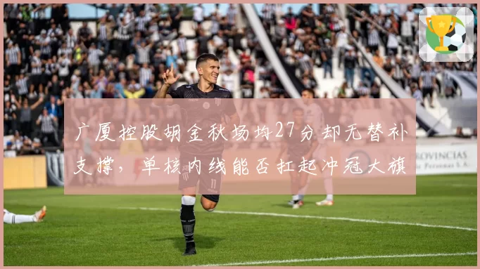 广厦控股胡金秋场均27分却无替补支撑，单核内线能否扛起冲冠大旗？