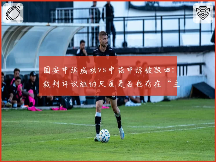 国安申诉成功vs申花申诉被驳回：裁判评议组的尺度是否也存在“主场优势”？