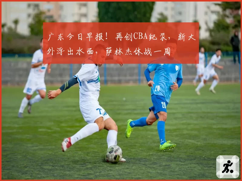 广东今日早报！再创CBA纪录，新大外浮出水面，萨林杰休战一周