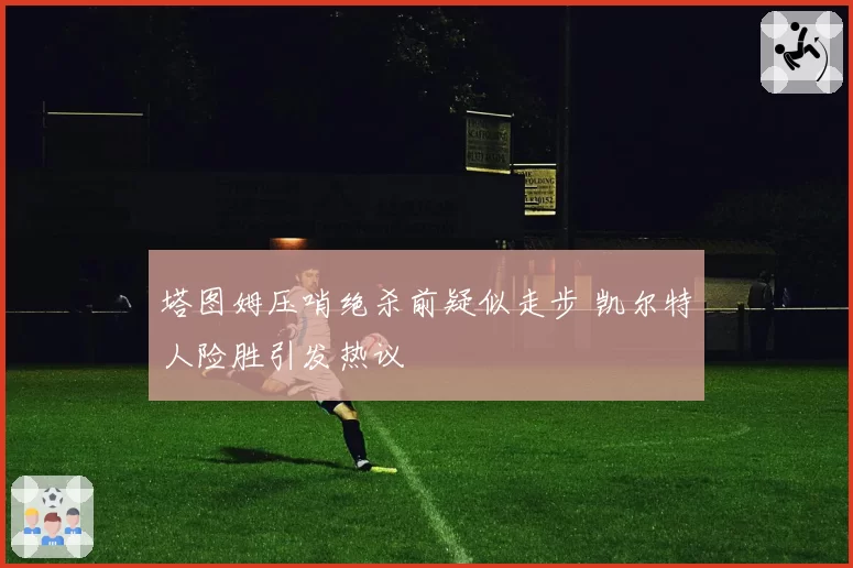 塔图姆压哨绝杀前疑似走步 凯尔特人险胜引发热议