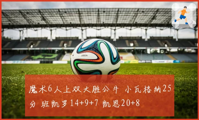 魔术6人上双大胜公牛 小瓦格纳25分 班凯罗14+9+7 凯恩20+8