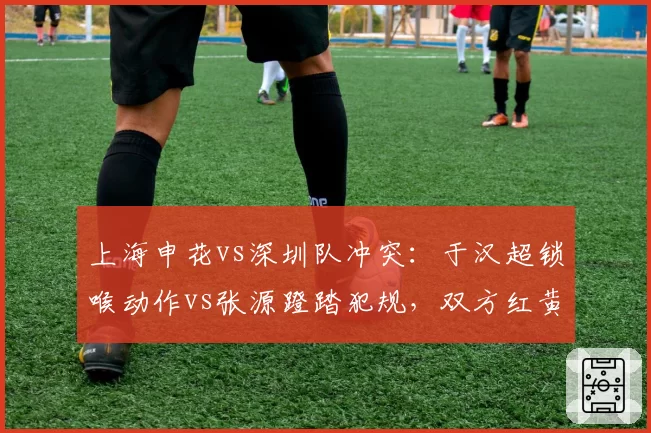 上海申花vs深圳队冲突：于汉超锁喉动作vs张源蹬踏犯规，双方红黄牌数量对比