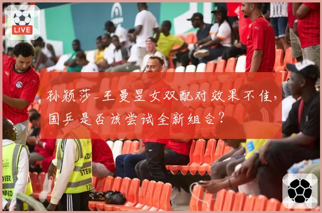 孙颖莎_王曼昱女双配对效果不佳，国乒是否该尝试全新组合？