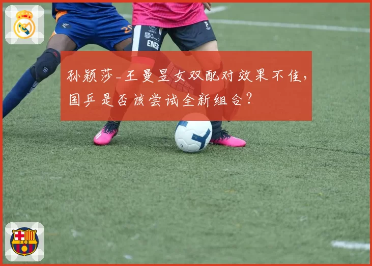 孙颖莎_王曼昱女双配对效果不佳，国乒是否该尝试全新组合？