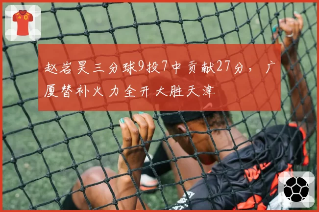 赵岩昊三分球9投7中贡献27分，广厦替补火力全开大胜天津