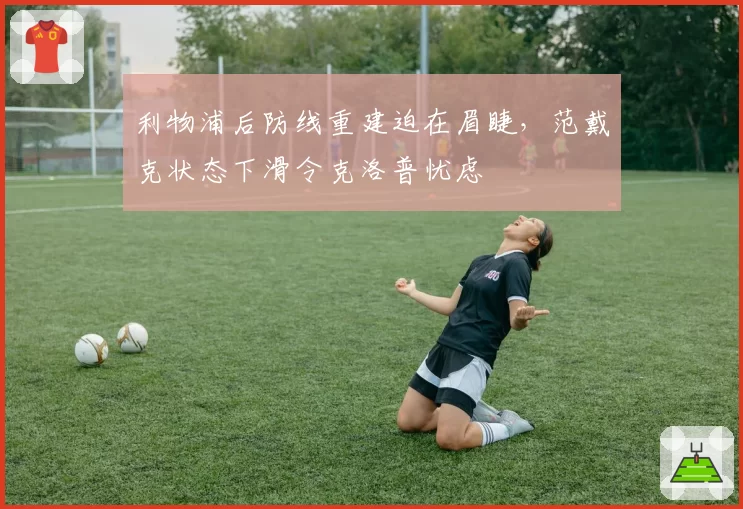 利物浦后防线重建迫在眉睫，范戴克状态下滑令克洛普忧虑