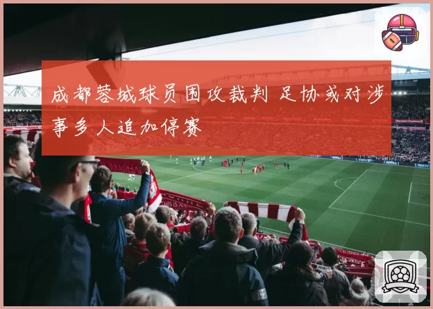 成都蓉城球员围攻裁判 足协或对涉事多人追加停赛