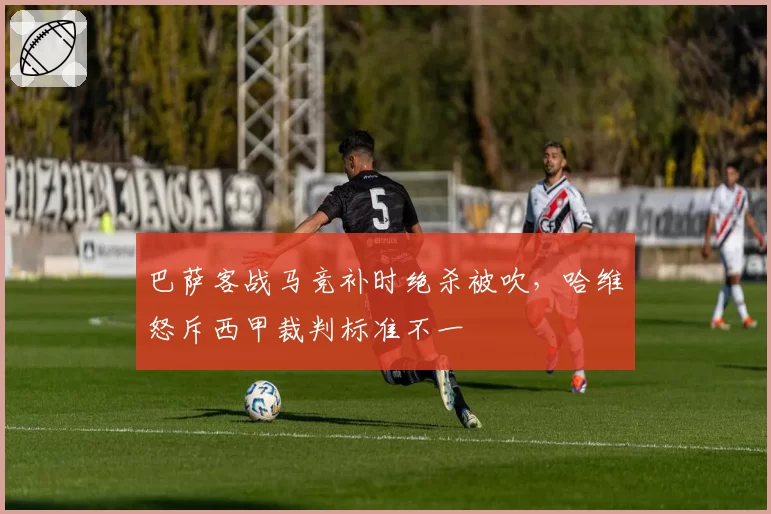 巴萨客战马竞补时绝杀被吹，哈维怒斥西甲裁判标准不一