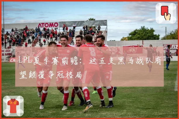 LPL夏季赛前瞻：这五支黑马战队有望颠覆争冠格局